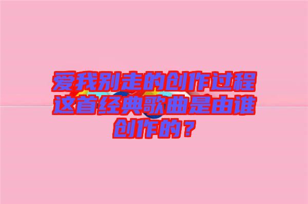 愛我別走的創(chuàng)作過程這首經(jīng)典歌曲是由誰創(chuàng)作的？
