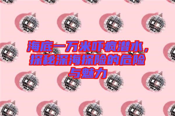 海底一萬米嚇瘋潛水，探秘深海探險的危險與魅力