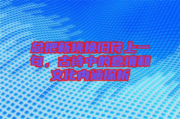 總把新桃換舊符上一句，古詩中的意境和文化內涵探析