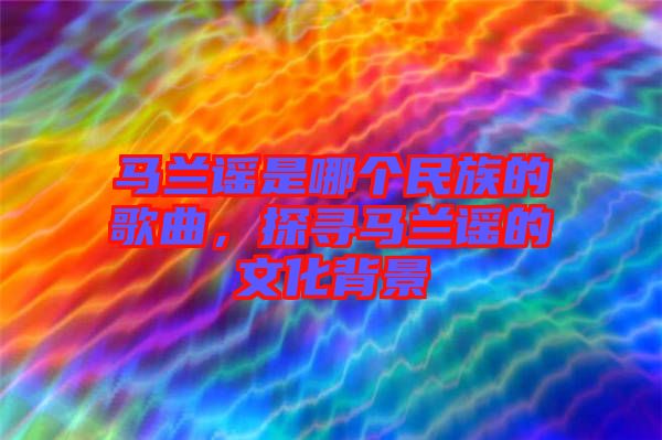 馬蘭謠是哪個民族的歌曲，探尋馬蘭謠的文化背景
