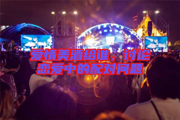 愛情美酒給誰(shuí)，討論戀愛中的配對(duì)問題