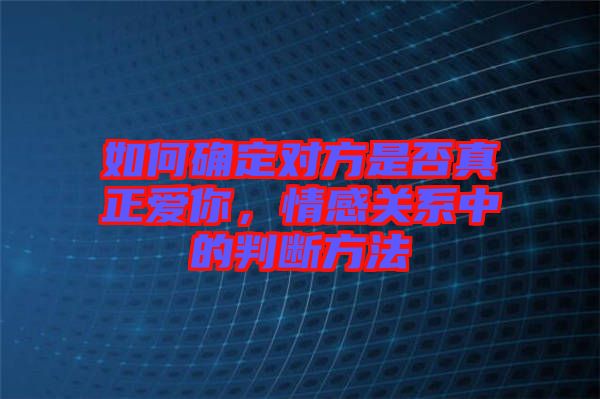 如何確定對(duì)方是否真正愛(ài)你，情感關(guān)系中的判斷方法