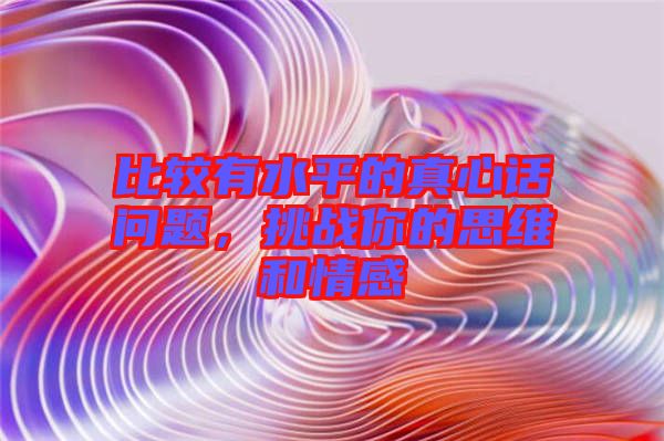 比較有水平的真心話(huà)問(wèn)題，挑戰(zhàn)你的思維和情感