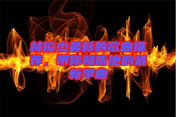 林俊杰最新的歌曲推薦，帶你暢聽他的最新單曲