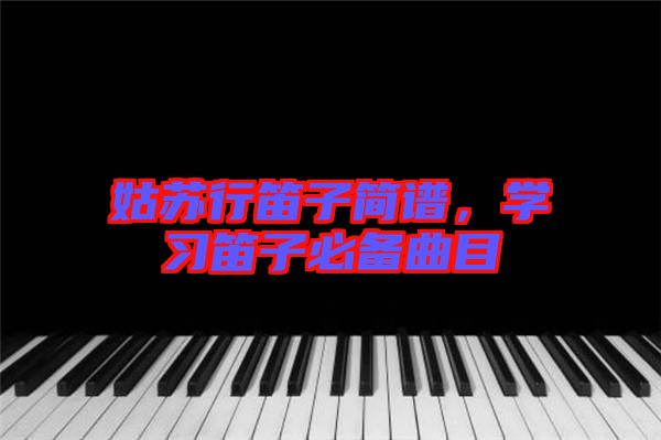 姑蘇行笛子簡譜，學(xué)習(xí)笛子必備曲目