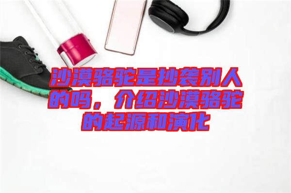 沙漠駱駝是抄襲別人的嗎，介紹沙漠駱駝的起源和演化