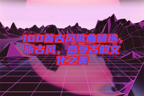 100首古風(fēng)歌曲精選，聽(tīng)古風(fēng)，感受古韻文化之美