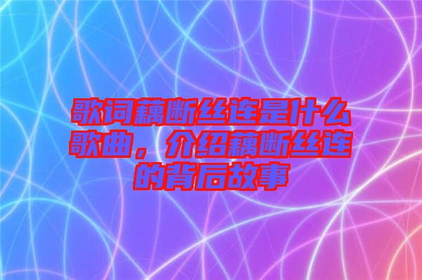 歌詞藕斷絲連是什么歌曲，介紹藕斷絲連的背后故事