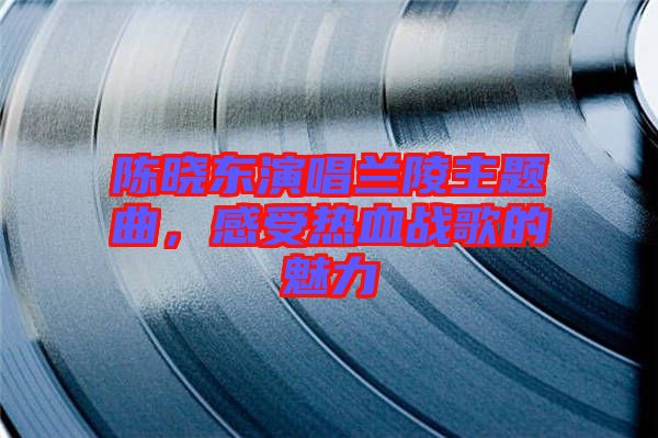 陳曉東演唱蘭陵主題曲，感受熱血戰(zhàn)歌的魅力