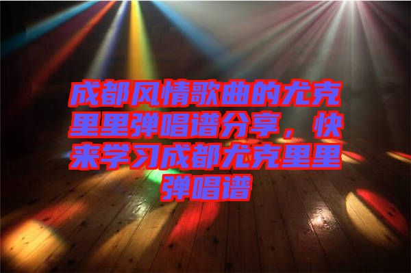 成都風情歌曲的尤克里里彈唱譜分享，快來學習成都尤克里里彈唱譜