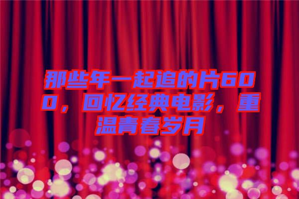 那些年一起追的片600，回憶經(jīng)典電影，重溫青春歲月