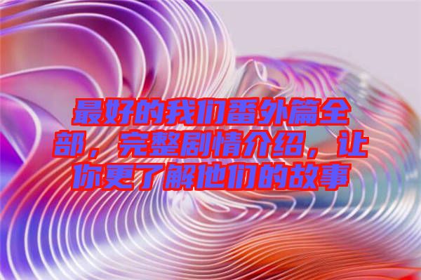 最好的我們番外篇全部，完整劇情介紹，讓你更了解他們的故事