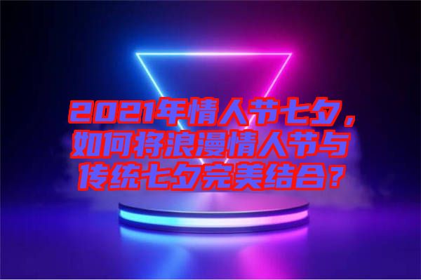 2021年情人節(jié)七夕，如何將浪漫情人節(jié)與傳統(tǒng)七夕完美結(jié)合？