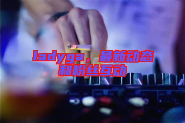 ladyga，最新動態(tài)和粉絲互動