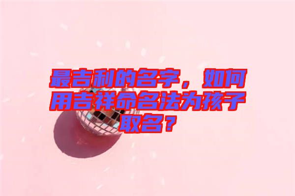 最吉利的名字，如何用吉祥命名法為孩子取名？