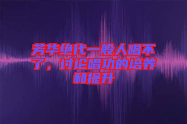 芳華絕代一般人唱不了，討論唱功的培養(yǎng)和提升