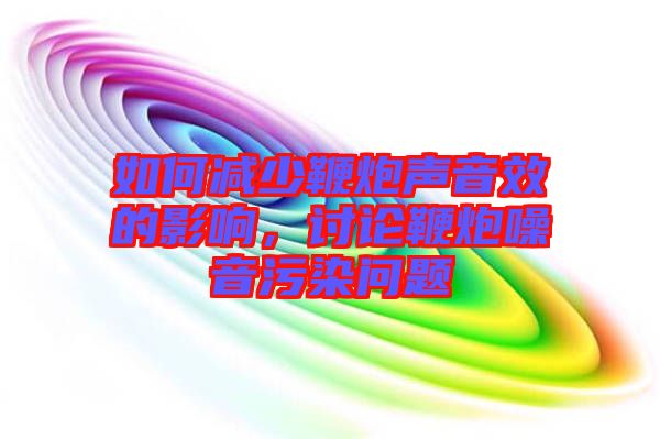 如何減少鞭炮聲音效的影響，討論鞭炮噪音污染問題