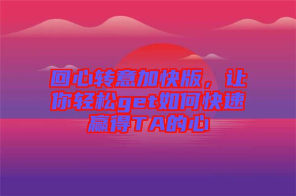 回心轉(zhuǎn)意加快版，讓你輕松get如何快速贏得TA的心