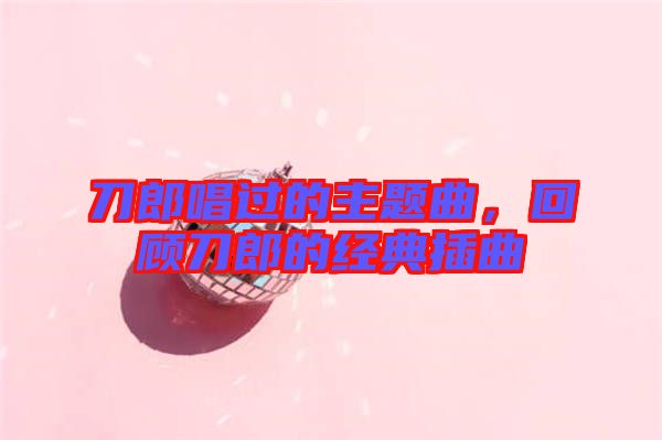 刀郎唱過(guò)的主題曲，回顧刀郎的經(jīng)典插曲