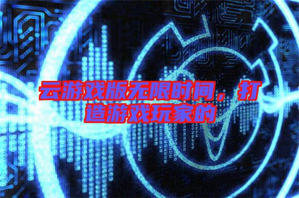 云游戲版無(wú)限時(shí)間，打造游戲玩家的