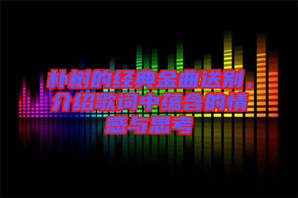 樸樹的經(jīng)典金曲送別，介紹歌詞中蘊(yùn)含的情感與思考