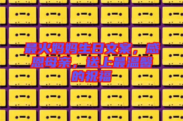 最火媽媽生日文案，感恩母親，送上最溫馨的祝福