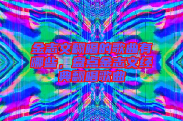金志文翻唱的歌曲有哪些，盤點金志文經(jīng)典翻唱歌曲