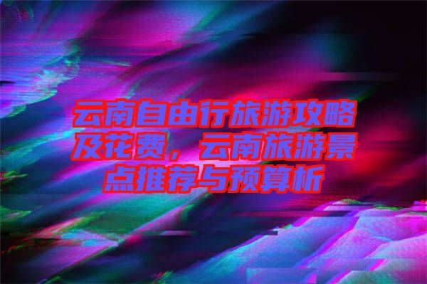 云南自由行旅游攻略及花費(fèi)，云南旅游景點(diǎn)推薦與預(yù)算析