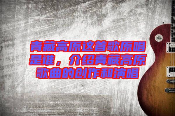 青藏高原這首歌原唱是誰(shuí)，介紹青藏高原歌曲的創(chuàng)作和演唱