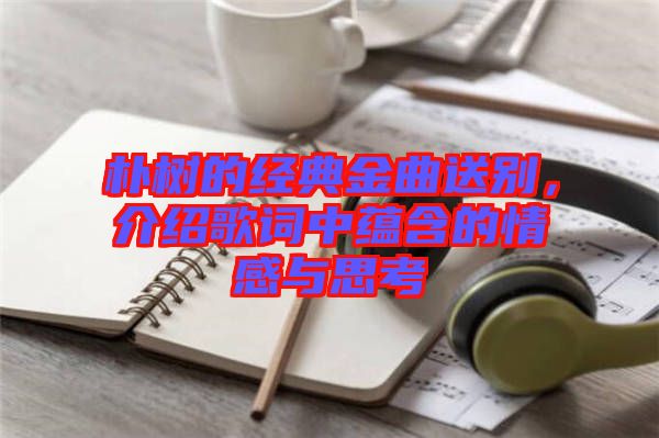 樸樹的經(jīng)典金曲送別，介紹歌詞中蘊(yùn)含的情感與思考