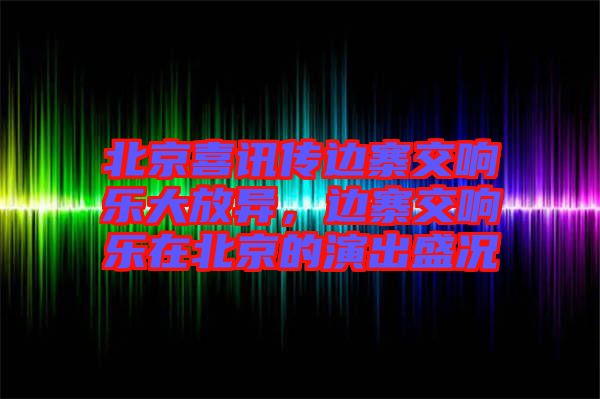 北京喜訊傳邊寨交響樂大放異，邊寨交響樂在北京的演出盛況