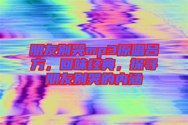 朋友別哭mp3原唱呂方，回味經(jīng)典，探尋朋友別哭的內(nèi)涵