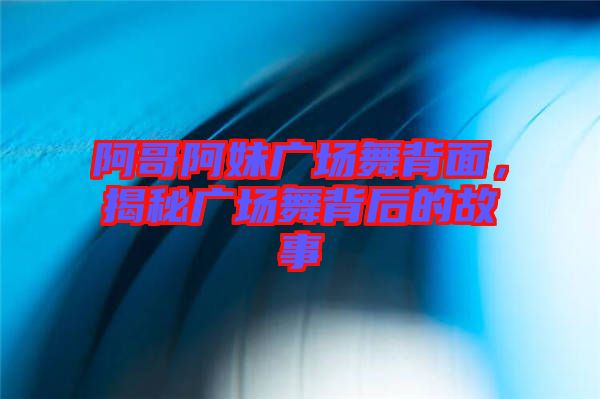 阿哥阿妹廣場舞背面，揭秘廣場舞背后的故事