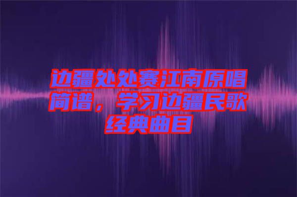 邊疆處處賽江南原唱簡譜，學習邊疆民歌經(jīng)典曲目