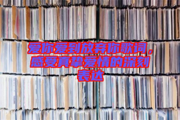 愛(ài)你愛(ài)到放棄你歌詞，感受真摯愛(ài)情的深刻表達(dá)
