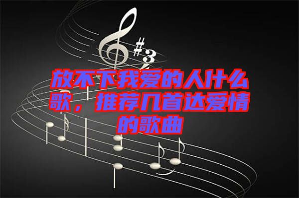 放不下我愛的人什么歌，推薦幾首達(dá)愛情的歌曲