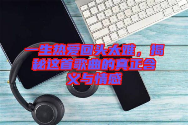 一生熱愛(ài)回頭太難，揭秘這首歌曲的真正含義與情感