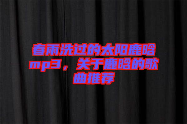 春雨洗過(guò)的太陽(yáng)鹿晗mp3，關(guān)于鹿晗的歌曲推薦