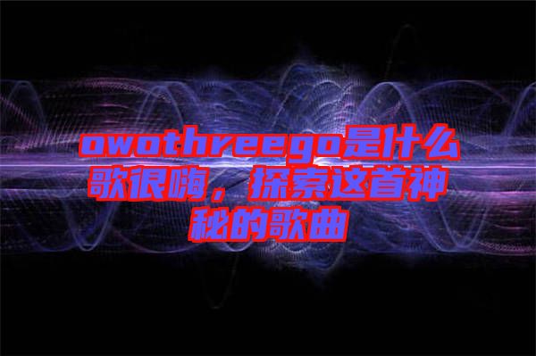 owothreego是什么歌很嗨，探索這首神秘的歌曲
