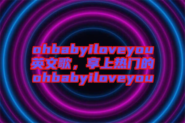 ohbabyiloveyou英文歌，享上熱門的ohbabyiloveyou