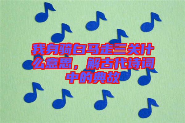 我身騎白馬走三關(guān)什么意思，解古代詩詞中的典故