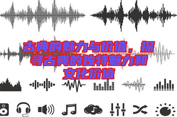 古典的魅力與價(jià)值，探尋古典的獨(dú)特魅力和文化價(jià)值