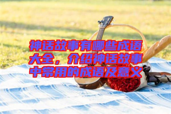 神話故事有哪些成語大全，介紹神話故事中常用的成語及意義