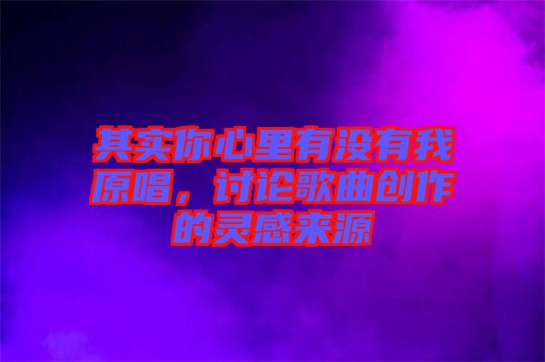 其實(shí)你心里有沒有我原唱，討論歌曲創(chuàng)作的靈感來源