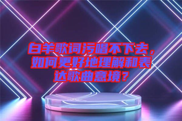 白羊歌詞污唱不下去，如何更好地理解和表達(dá)歌曲意境？
