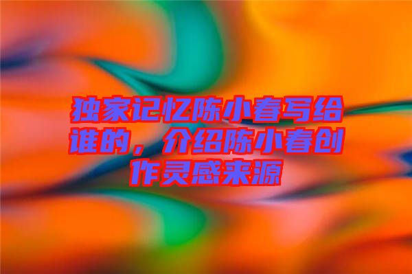獨(dú)家記憶陳小春寫給誰的，介紹陳小春創(chuàng)作靈感來源