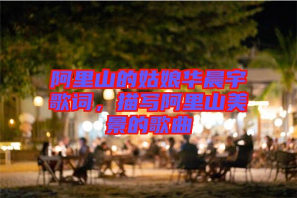 阿里山的姑娘華晨宇歌詞，描寫阿里山美景的歌曲