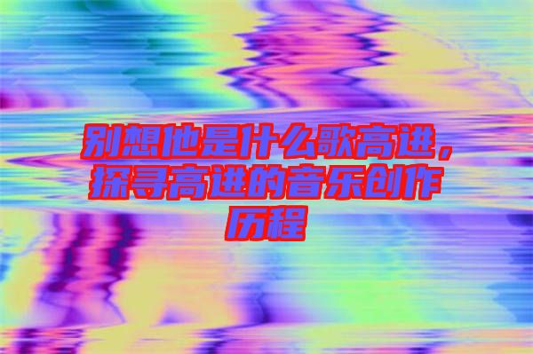 別想他是什么歌高進(jìn)，探尋高進(jìn)的音樂創(chuàng)作歷程