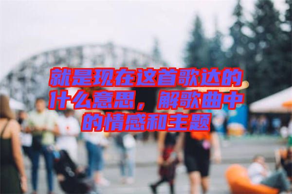 就是現(xiàn)在這首歌達(dá)的什么意思，解歌曲中的情感和主題
