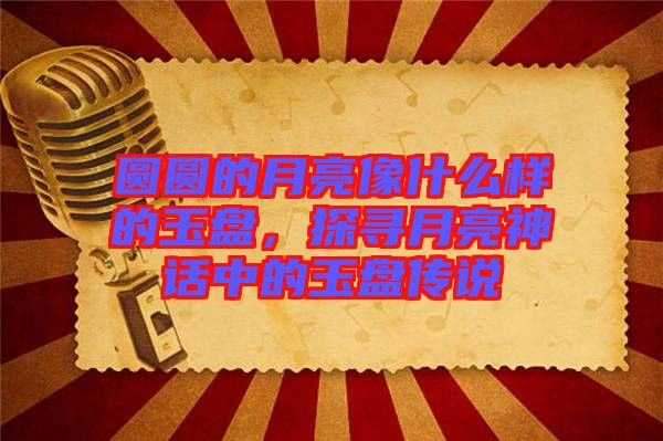 圓圓的月亮像什么樣的玉盤，探尋月亮神話中的玉盤傳說(shuō)